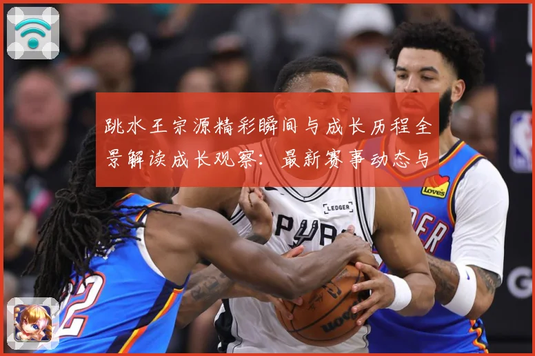 跳水王宗源精彩瞬间与成长历程全景解读成长观察：最新赛事动态与深度分析