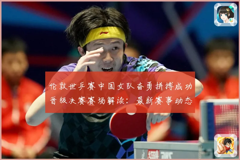 伦敦世乒赛中国女队奋勇拼搏成功晋级决赛赛场解读：最新赛事动态与深度分析