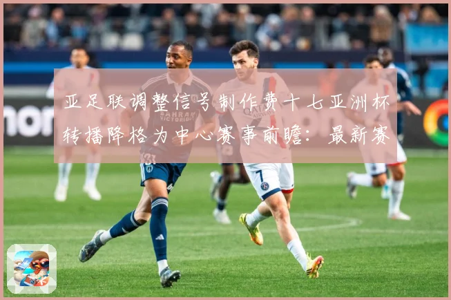 亚足联调整信号制作费十七亚洲杯转播降格为中心赛事前瞻：最新赛事动态与深度分析
