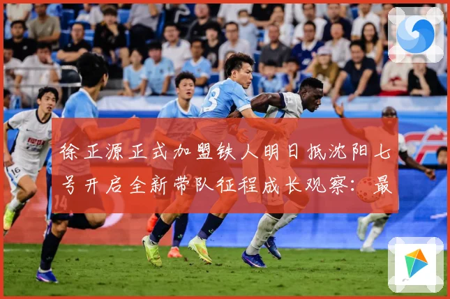 徐正源正式加盟铁人明日抵沈阳七号开启全新带队征程成长观察：最新赛事动态与深度分析