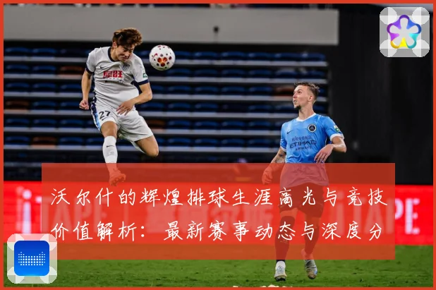 沃尔什的辉煌排球生涯高光与竞技价值解析：最新赛事动态与深度分析
