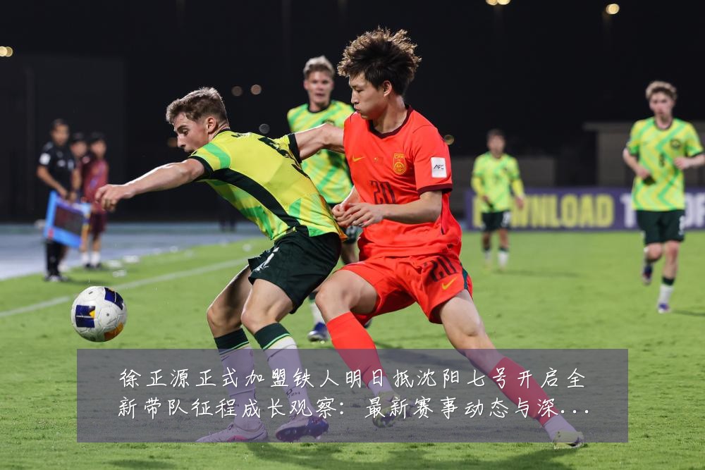 徐正源正式加盟铁人明日抵沈阳七号开启全新带队征程成长观察：最新赛事动态与深度分析